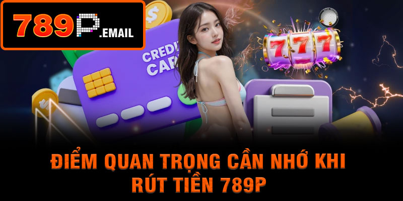 Điểm quan trọng cần nhớ khi rút tiền 789P