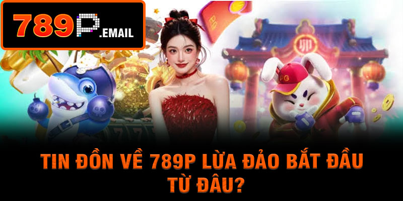 Tin đồn về 789P lừa đảo bắt đầu từ đâu?